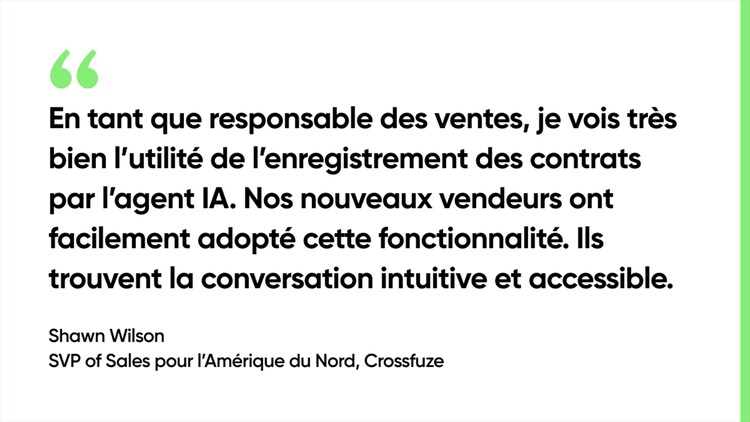 En tant que responsable des ventes, je vois très bien l’utilité de l’enregistrement des contrats par l’agent IA. Nos nouveaux vendeurs ont facilement adopté cette fonctionnalité. Ils trouvent la conversation intuitive et accessible. - Shawn Wilson, SVP of Sales pour l’Amérique du Nord, Crossfuze