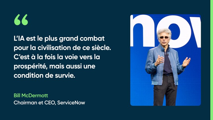 L’IA est le plus grand combat pour la civilisation de ce siècle. C’est à la fois la voie vers la prospérité, mais aussi une condition de survie. -Bill McDermott, Chairman et CEO, ServiceNow