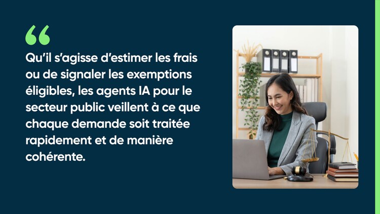 Qu’il s’agisse d’estimer les frais ou de signaler les exemptions éligibles, les agents IA pour le secteur public veillent à ce que chaque demande soit traitée rapidement et de manière cohérente.