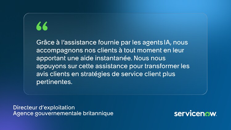 Grâce à l'assistance fournie par les agents IA, nous accompagnons nos clients à tout moment en leur apportant une aide instantanée. Nous nous appuyons sur cette assistance pour transformer les avis clients en stratégies de service client plus pertinentes. Directeur d'exploitation Agence gouvernementale britannique