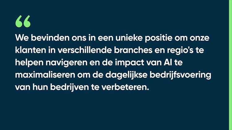 We bevinden ons in een unieke positie om onze klanten in verschillende branches en regio's te helpen navigeren en de impact van AI te maximaliseren om de dagelijkse bedrijfsvoering van hun bedrijven te verbeteren.