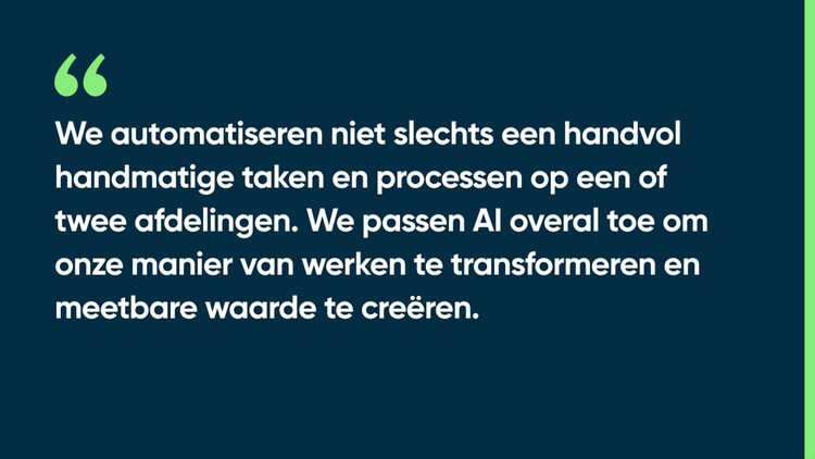 We automatiseren niet slechts een handvol handmatige taken en processen op een of twee afdelingen. We passen AI overal toe om onze manier van werken te transformeren en meetbare waarde te creëren.