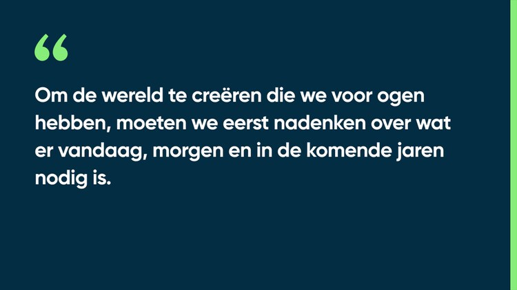 Om de wereld te creëren die we voor ogen hebben, moeten we eerst nadenken over wat er vandaag, morgen en in de komende jaren nodig is.