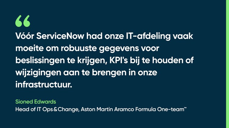 Vóór ServiceNow had onze IT-afdeling vaak moeite om robuuste gegevens voor beslissingen te krijgen, KPI's bij te houden of wijzigingen aan te brengen in onze infrastructuur. – Sioned Edwards, Head of IT Ops & Change, Aston Martin Aramco Formula One-team