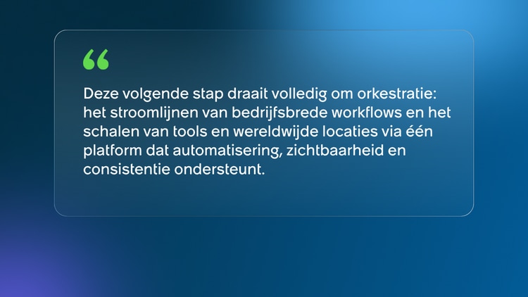 Deze volgende stap draait volledig om orkestratie: het stroomlijnen van bedrijfsbrede workflows en het schalen van tools en wereldwijde locaties via één platform dat automatisering, zichtbaarheid en consistentie ondersteunt.