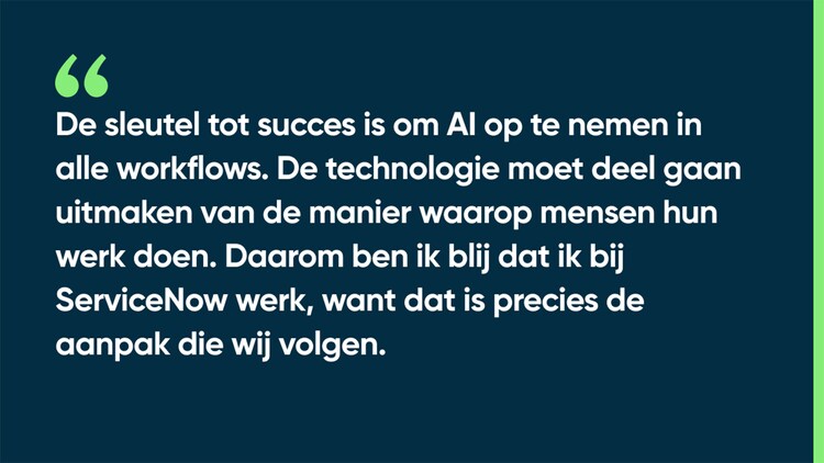 De sleutel tot succes is om AI op te nemen in alle workflows. De technologie moet deel gaan uitmaken van de manier waarop mensen hun werk doen. Daarom ben ik blij dat ik bij ServiceNow werk, want dat is precies de aanpak die wij volgen.