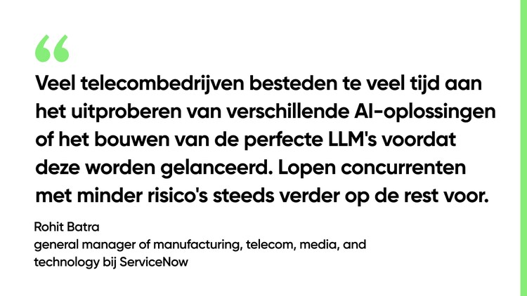 Veel telecombedrijven besteden te veel tijd aan het uitproberen van verschillende AI-oplossingen of het bouwen van de perfecte LLM's voordat deze worden gelanceerd. Lopen concurrenten met minder risico's steeds verder op de rest voor. – Rohit Batra, general manager of manufacturing, telecom, media, and technology bij ServiceNow