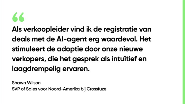 Als verkoopleider vind ik de registratie van deals met de AI-agent erg waardevol. Het stimuleert de adoptie door onze nieuwe verkopers, die het gesprek als intuïtief en laagdrempelig ervaren. - Shawn Wilson, SVP of Sales voor Noord-Amerika bij Crossfuze