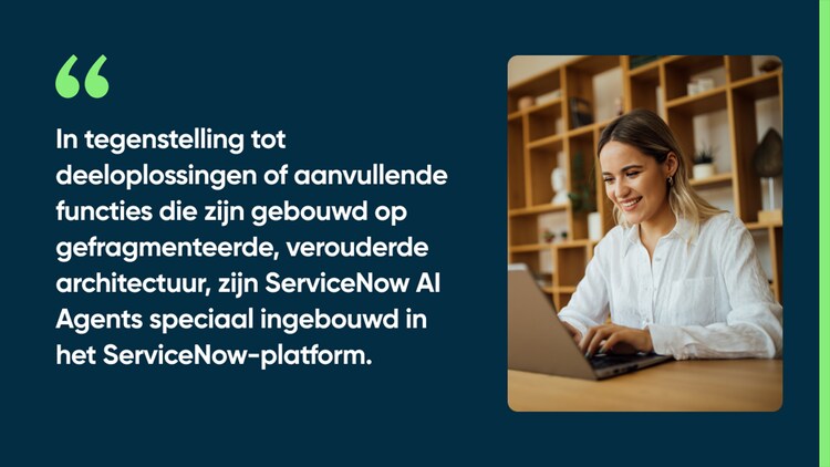 In tegenstelling tot deeloplossingen of aanvullende functies die zijn gebouwd op gefragmenteerde, verouderde architectuur, zijn ServiceNow AI Agents speciaal ingebouwd in het ServiceNow-platform.
