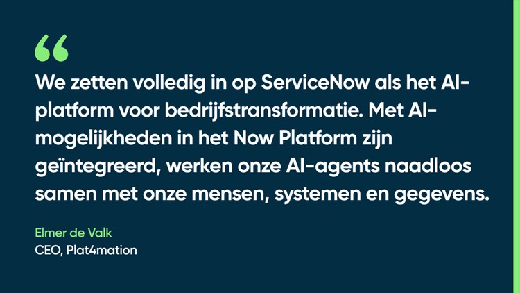 We zetten volledig in op ServiceNow als het AI-platform voor bedrijfstransformatie. Met AI-mogelijkheden in het Now Platform zijn geïntegreerd, werken onze AI-agents naadloos samen met onze mensen, systemen en gegevens. —Elmer de Valk, CEO, Plat4mation