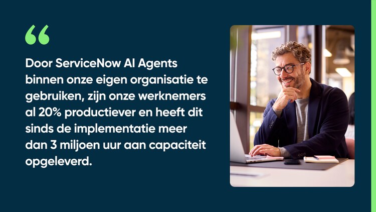 Door ServiceNow AI Agents binnen onze eigen organisatie te gebruiken, zijn onze werknemers al 20% productiever en heeft dit sinds de implementatie meer dan 3 miljoen uur aan capaciteit opgeleverd.
