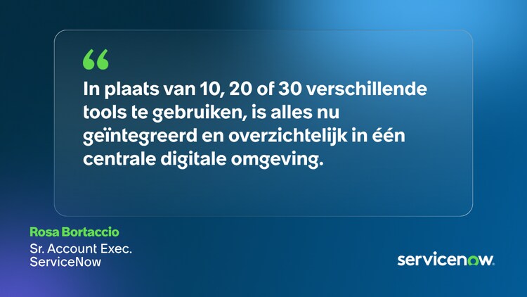 In plaats van 10, 20 of 30 verschillende tools te gebruiken, is alles nu geïntegreerd en overzichtelijk in één centrale digitale omgeving. Rosa Bortaccio, Sr. Account Exec., ServiceNow