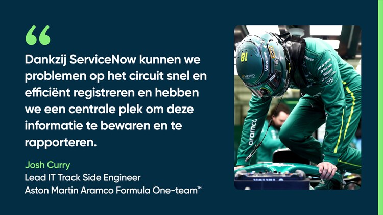 Dankzij ServiceNow kunnen we problemen op het circuit snel en efficiënt registreren en hebben we een centrale plek om deze informatie te bewaren en te rapporteren. – Josh Curry, Lead IT Trackside Engineer, Aston Martin Aramco Formula One-team