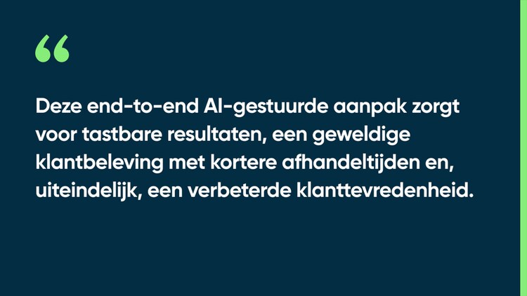 Deze end-to-end AI-gestuurde aanpak zorgt voor tastbare resultaten, een geweldige klantbeleving met kortere afhandeltijden en, uiteindelijk, een verbeterde klanttevredenheid.