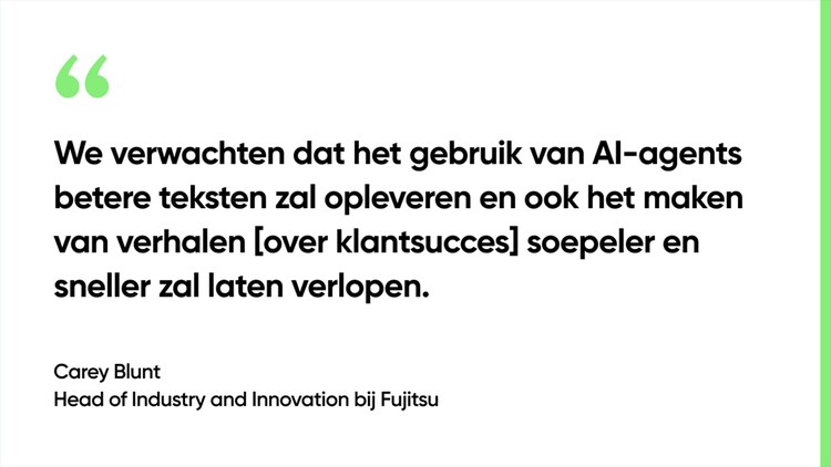 We verwachten dat het gebruik van AI-agents betere teksten zal opleveren en ook het maken van verhalen [over klantsucces] soepeler en sneller zal laten verlopen. - Carey Blunt, Head of Industry and Innovation bij Fujitsu