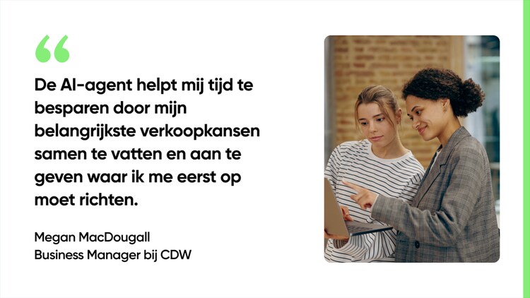 De AI-agent helpt mij tijd te besparen door mijn belangrijkste verkoopkansen samen te vatten en aan te geven waar ik me eerst op moet richten. - Megan MacDougall, Business Manager bij CDW