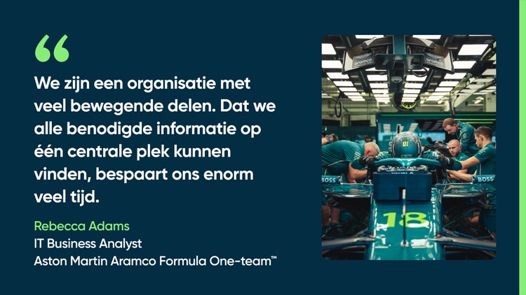 We zijn een organisatie met veel bewegende delen. Dat we alle benodigde informatie op één centrale plek kunnen vinden, bespaart ons enorm veel tijd. – Rebecca Adams, IT Business Analyst, Aston Martin Aramco Formula One-team