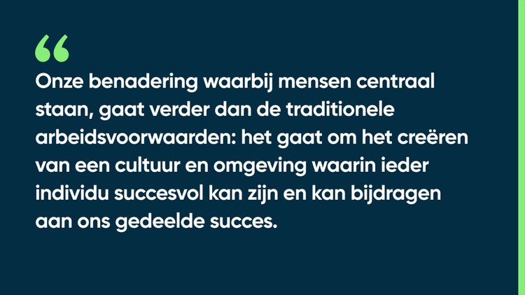 Onze benadering waarbij mensen centraal staan, gaat verder dan de traditionele arbeidsvoorwaarden: het gaat om het creëren van een cultuur en omgeving waarin ieder individu succesvol kan zijn en kan bijdragen aan ons gedeelde succes.
