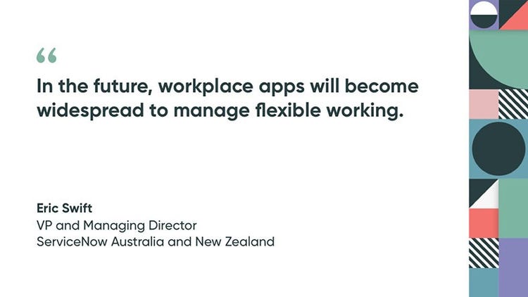 “In the future, workplace apps will become widespread to manage flexible working.” -- Eric Swift, VP and Managing Director, ServiceNow Australia and New Zealand