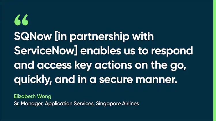 SQNow [in partnership with ServiceNow] enables us to respond and access key actions on the go, quickly, and in a secure manner. Elizabeth Wong, Sr. Manager, Application Services, Singapore Airlines