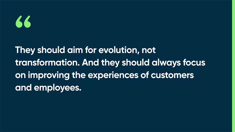 They should aim for evolution, not transformation. And they should always focus on improving the experiences of customers and employees.