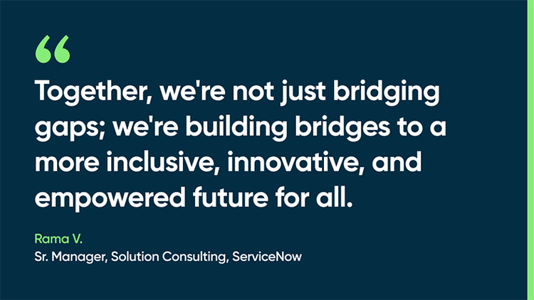 Together, we're not just bridging gaps; we're building bridges to a more inclusive, innovative, and empowered future for all. -Rama V., Sr. Manager, Solution Consulting, ServiceNow