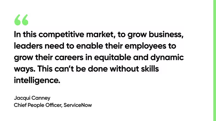 In this competitive market, to grow business, leaders need to enable their employees to grow their careers in equitable and dynamic ways. This can’t be done without skills intelligence. - Jacqui Canney, Chief People Officer, ServiceNow