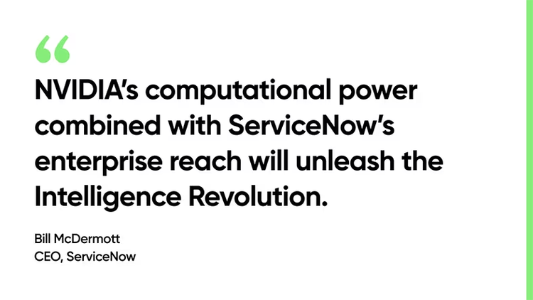 NVIDIA’s computational power combined with ServiceNow’s enterprise reach will unleash the Intelligence Revolution. -Bill McDermott, CEO, ServiceNow