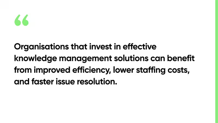 Organisations that invest in effective knowledge management solutions can benefit from improved efficiency, lower staffing costs, and faster issue resolution.