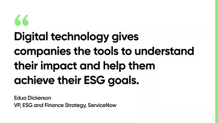 Digital technology gives companies the tools to understand their impact and help them achieve their ESG goals. -Edua Dickerson, VP, ESG and Finance Strategy, ServiceNow
