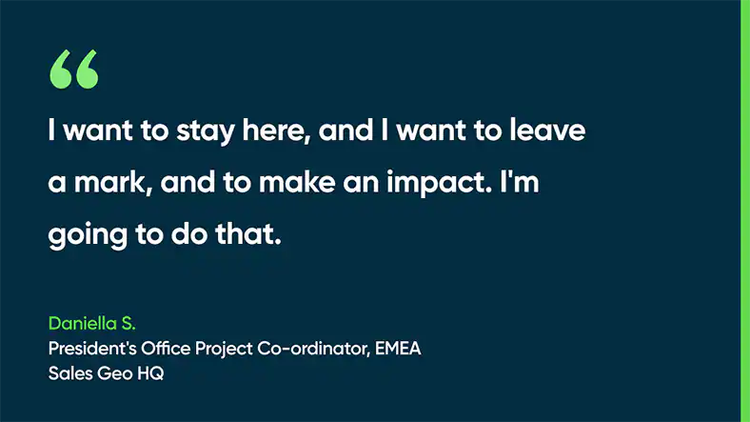 I want to stay here, and I want to leave a mark, and to make an impact. I'm going to do that. - Daniella S., President's Office Project Coordinator, EMEA, Sales Geo HQ