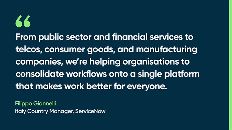 From public sector and financial services to telcos, consumer goods, and manufacturing companies, we’re helping organisations to consolidate workflows onto a single platform that makes work better for everyone. -Filippo Giannelli, Italy Country Manager, ServiceNow