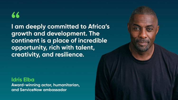 I am deeply committed to Africa's growth and development. The continent is a place of incredible opportunity, rich with talent, creativity, and resilience. -Idris Elba, Award-winning actor, humanitarian, and ServiceNow ambassador
