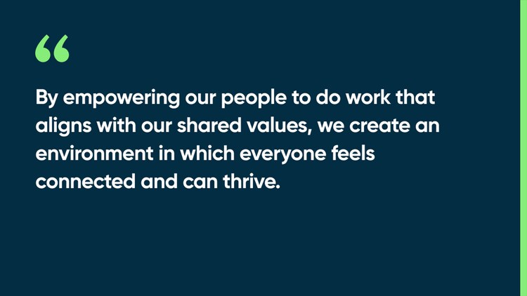 By empowering our people to do work that aligns with our shared values, we create an environment in which everyone feels connected and can thrive.