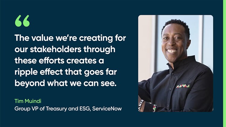 The value we’re creating for our stakeholders through these efforts creates a ripple effect that goes far beyond what we can see. -Tim Muindi, Group VP, Treasury and ESG, ServiceNow
