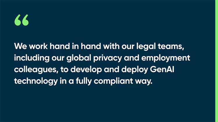 We work hand in hand with our legal teams, including our global privacy and employment colleagues, to develop and deploy GenAI technology in a fully compliant way.