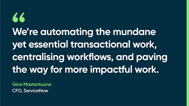We’re automating the mundane yet essential transactional work, centralising workflows, and paving the way for more impactful work. -Gina Mastantuono, CFO, ServiceNow