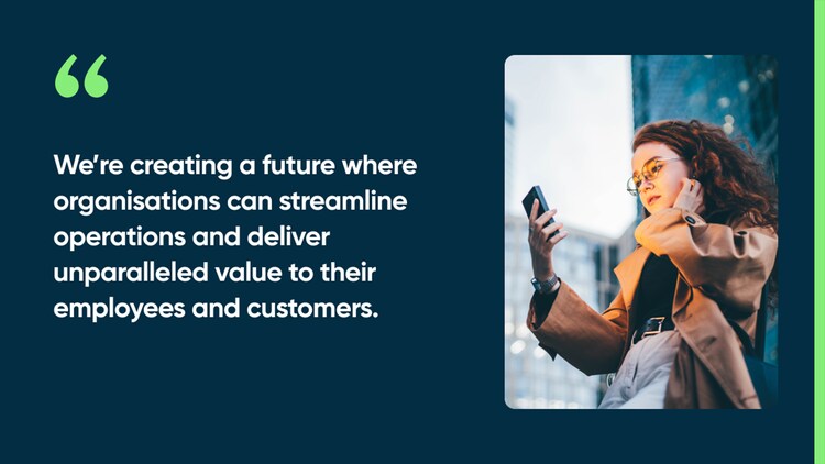 We’re creating a future where organisations can streamline operations and deliver unparalleled value to their employees and customers.