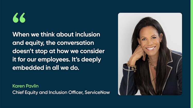 When we think about inclusion and equity, the conversation doesn’t stop at how we consider it for our employees. It’s deeply embedded in all we do. -Karen Pavlin, Chief Equity and Inclusion Officer, ServiceNow