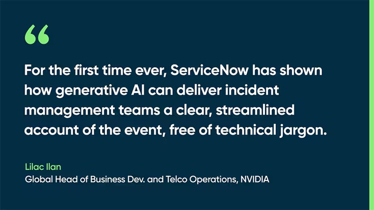 For the first time ever, ServiceNow has shown how generative AI can deliver incident management teams a clear, streamlined account of the event, free of technical jargon. -Lilac Ilan, Global Head of Business Dev. and Telco Operations, NVIDIA