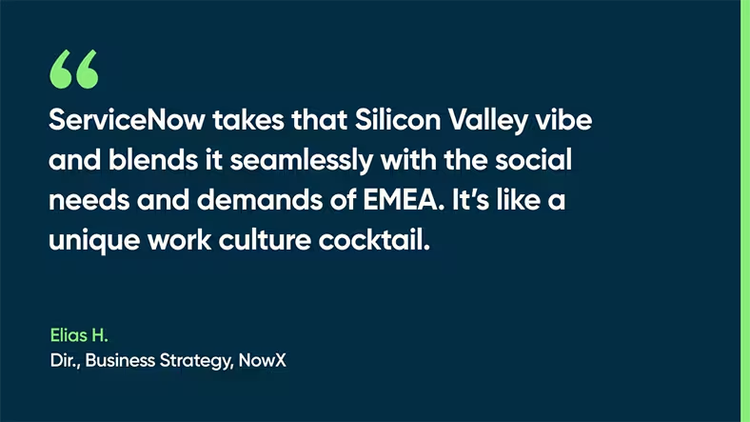 ServiceNow takes that Silicon Valley vibe and blends it seamlessly with the social needs and demands of EMEA. It’s like a unique work culture cocktail. -Elias H., Dir., Business Strategy, NowX