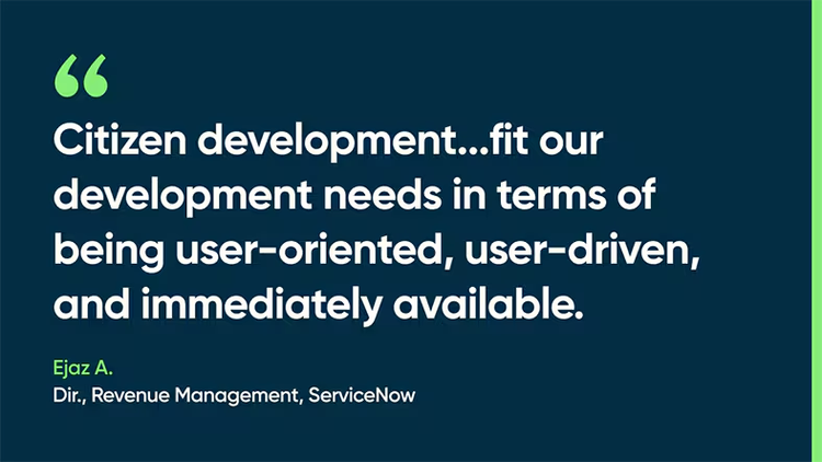 Citizen development...fit our development needs in terms of being user-oriented, user-driven, and immediately available. -Ejaz A., Dir., Revenue Management, ServiceNow.