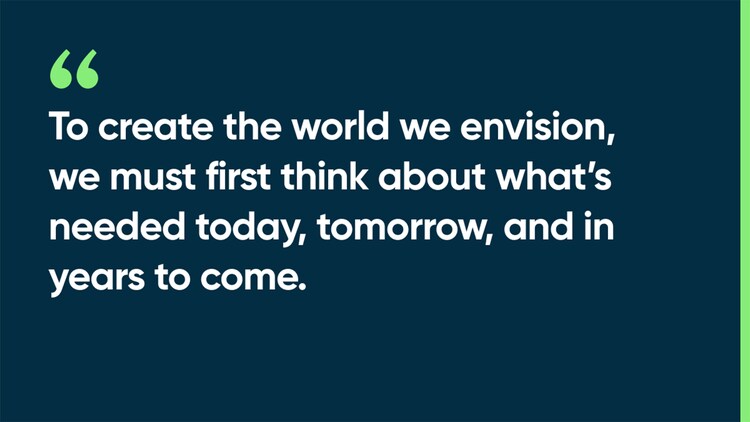To create the world we envision, we must first think about what's needed today, tomorrow, and in years to come.