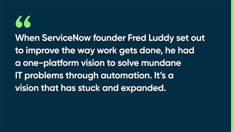 When ServiceNow founder Fred Luddy set out to improve the way work gets done, he had a one-platform vision to solve mundane IT problems through automation. It’s a vision that has stuck and expanded.
