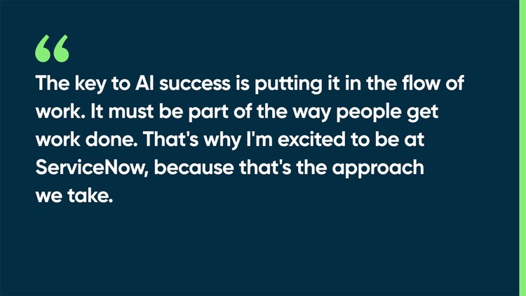The key to AI success is putting it in the flow of work. It must be part of the way people get work done. That's why I'm excited to be at ServiceNow, because that's the approach we take.