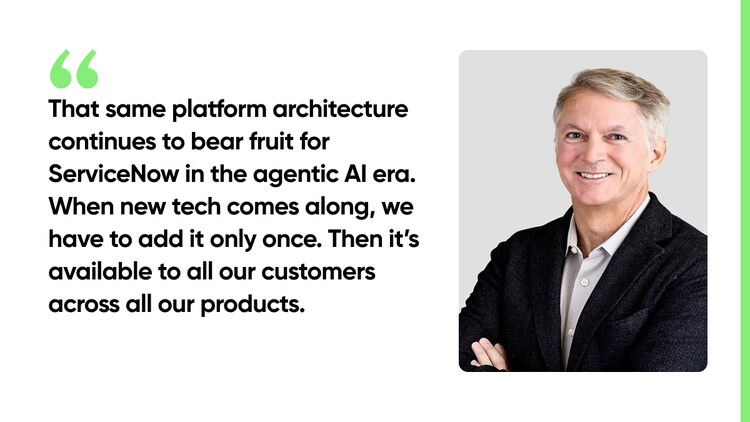 That same platform architecture continues to bear fruit for ServiceNow in the agentic AI era. When new tech comes along, we have to add it only once. Then it's available to all our customers across all our products.