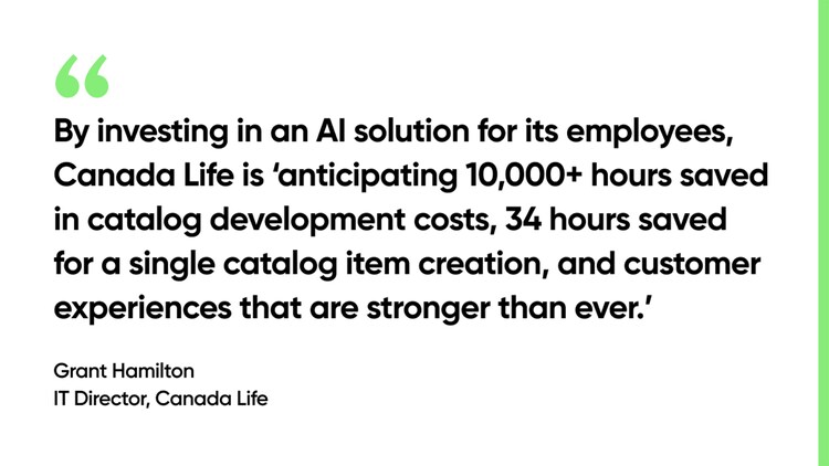 By investing in an AI solution for its employees, Canada Life is 'anticipating 10,000-plus hours saved in catalog development costs, 34 hours saved for a single catalog item creation, and customer experiences that are stronger than ever.' -Grant Hamilton, IT Director, Canada Life, Picture
