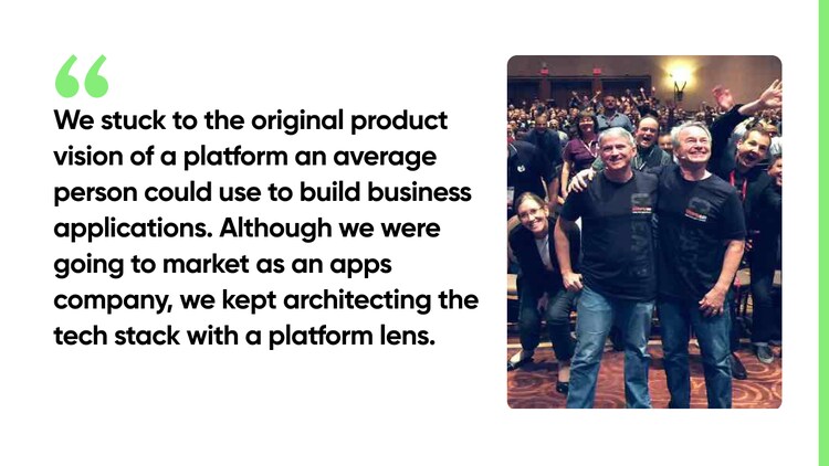 We stuck to the original product vision of a platform an average person could use to build business applications. Although we were going to market as an apps company, we kept architecting the tech stack with a platform lens.