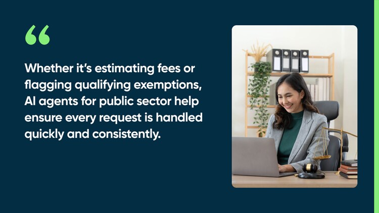 Whether it’s estimating fees or flagging qualifying exemptions, AI agents for public sector help ensure every request is handled quickly and consistently.
