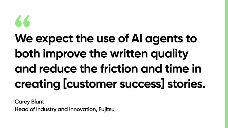 We expect the use of AI agents to both improve the written quality and reduce the friction and time in creating [customer success] stories. -Carey Blunt, Head of Industry and Innovation, Fujitsu